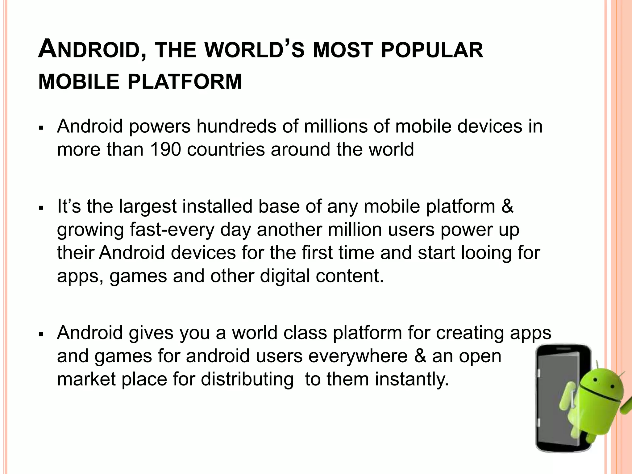 ANDROID, THE WORLD’S MOST POPULAR
MOBILE PLATFORM
 Android powers hundreds of millions of mobile devices in
more than 190 countries around the world
 It’s the largest installed base of any mobile platform &
growing fast-every day another million users power up
their Android devices for the first time and start looing for
apps, games and other digital content.
 Android gives you a world class platform for creating apps
and games for android users everywhere & an open
market place for distributing to them instantly.
 
