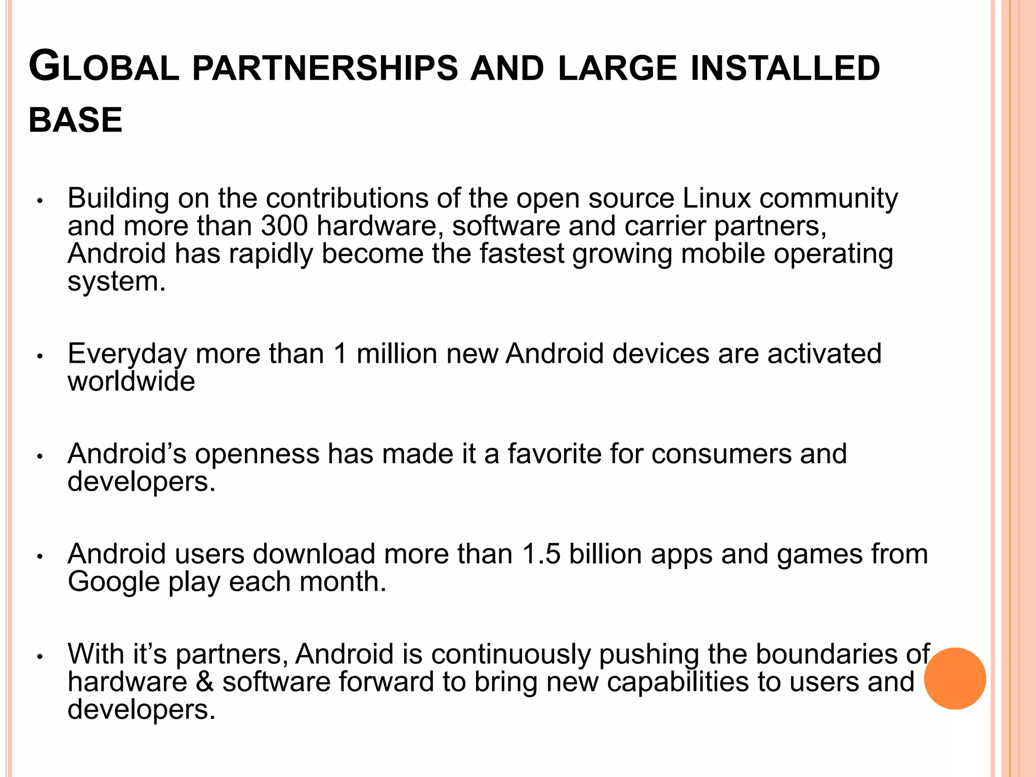 GLOBAL PARTNERSHIPS AND LARGE INSTALLED
BASE
• Building on the contributions of the open source Linux community
and more than 300 hardware, software and carrier partners,
Android has rapidly become the fastest growing mobile operating
system.
• Everyday more than 1 million new Android devices are activated
worldwide
• Android’s openness has made it a favorite for consumers and
developers.
• Android users download more than 1.5 billion apps and games from
Google play each month.
• With it’s partners, Android is continuously pushing the boundaries of
hardware & software forward to bring new capabilities to users and
developers.
 