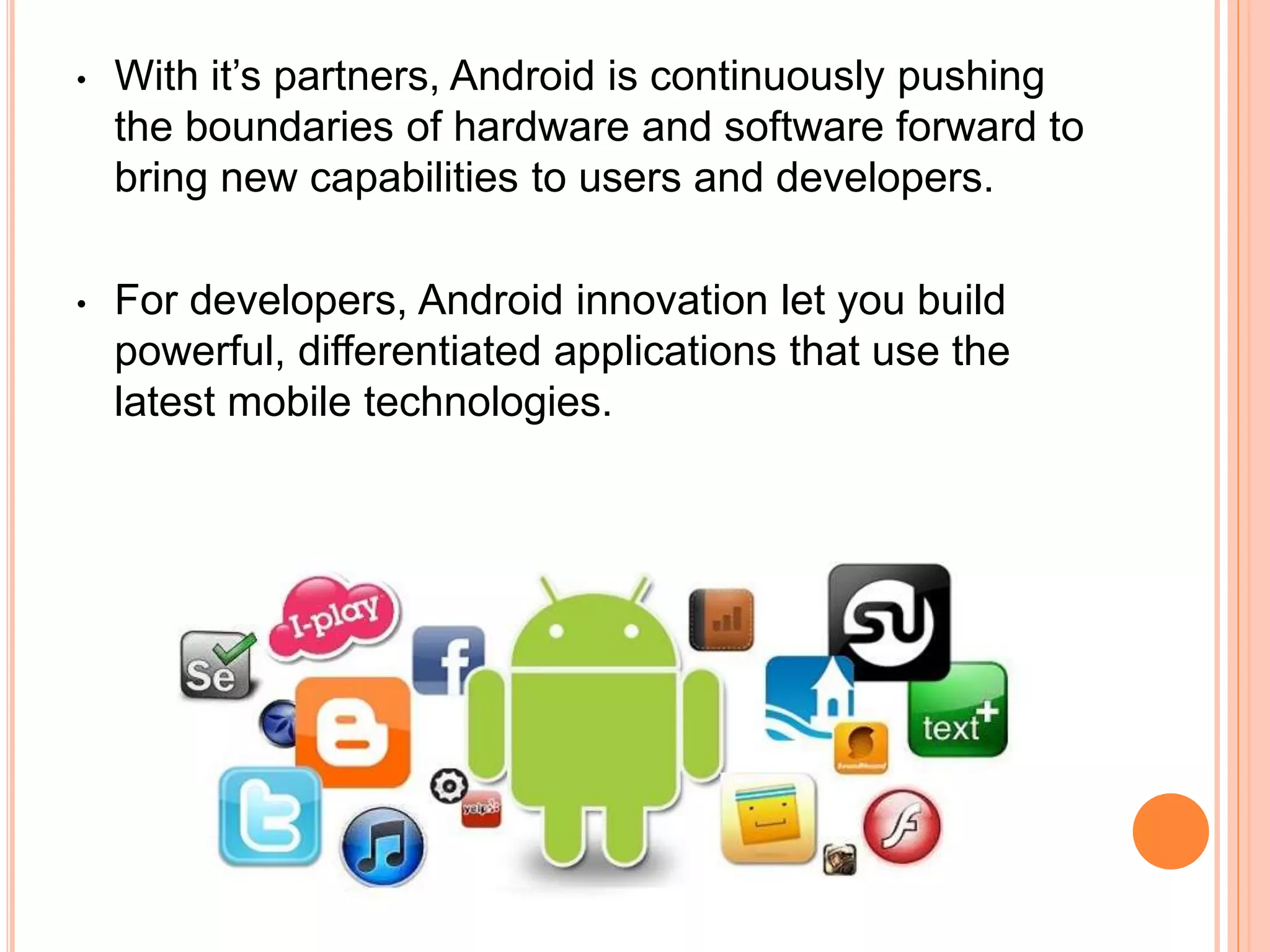 • With it’s partners, Android is continuously pushing
the boundaries of hardware and software forward to
bring new capabilities to users and developers.
• For developers, Android innovation let you build
powerful, differentiated applications that use the
latest mobile technologies.
 