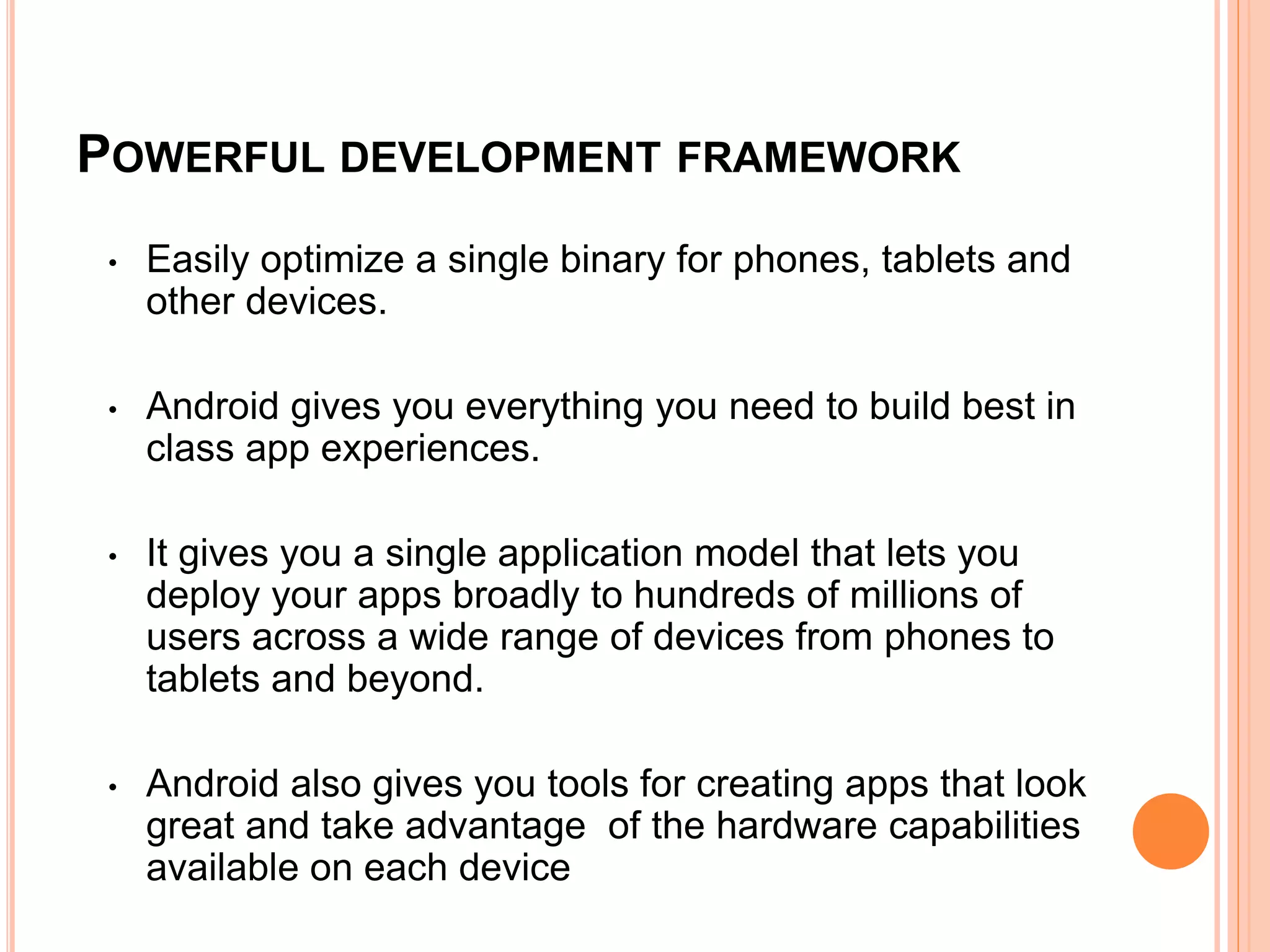 POWERFUL DEVELOPMENT FRAMEWORK
• Easily optimize a single binary for phones, tablets and
other devices.
• Android gives you everything you need to build best in
class app experiences.
• It gives you a single application model that lets you
deploy your apps broadly to hundreds of millions of
users across a wide range of devices from phones to
tablets and beyond.
• Android also gives you tools for creating apps that look
great and take advantage of the hardware capabilities
available on each device
 