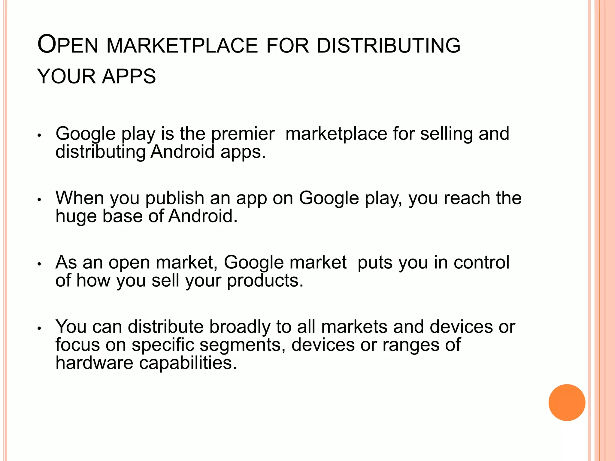 OPEN MARKETPLACE FOR DISTRIBUTING
YOUR APPS
• Google play is the premier marketplace for selling and
distributing Android apps.
• When you publish an app on Google play, you reach the
huge base of Android.
• As an open market, Google market puts you in control
of how you sell your products.
• You can distribute broadly to all markets and devices or
focus on specific segments, devices or ranges of
hardware capabilities.
 
