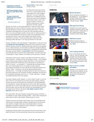 10/3/11                                                   Android is the new Linux — and that s not a good thing

                                                  Horace Dediu, noted mobile                SEE ALL JOBS
           A database to help the
           military share its airwaves            industry analyst.


           955 Dreams tackles music                 It s fitting that Android was birthed   Galleries
           discovery with Band of the               from Linux. Long thought to be the
           Day                                      crown jewel of the “open software                                               Sprint's 4G winner
                                                    approach,” Linux is an operating                                                Sprint's bestselling smartphone -- a
            10 ways to deal with                    system that is completely free and                                              big overseas hit -- is now available in
            cybersecurity in a smart                the source code may be modified at                                              the United States. BGR's Todd
            grid world                                                                                                              Haselton put the Samsung Galaxy S
                                                    will and given away or sold. It was
                                                                                                                                    II through its paces. More
               Subscribe to gigaom.com              going to herald in a new era of
                                                    desktop computing and conquer
                                                    Microsoft in the 80s, claimed
                                                                                                                                    Stop apps from sharing
          fanboys. Of course, no such thing happened. In case you hadn t heard
          Microsoft went on to have a little bit of success, and Linux pretty much                                                  Facebook's new "social" apps are
          became destined for servers, where it mostly resides today. In fact, the                                                  designed to broadcast what you read,
          competitive advantages that Linux held over other operating systems —                                                     watch and listen to. Getting them to
                                                                                                                                    quit it requires diving deep into
          free to use, easy and legal to modify, and can work on nearly any device —
                                                                                                                                    Facebook's privacy settings. More
          led to its being relegated to being just a utility to be manipulated by any
          manufacturer s fancy, and an even smaller brand identity among
          mainstream consumers. Turned out people didn t really care if their
                                                                                                                                    Wall Street protest
          operating system was open or not; they just wanted it to work well.
                                                                                            A social-media fueled plan to #OccupyWallStreet brought hundreds of
          Android is heading in the same direction. Fragmentation is a big issue (One       protesters to Manhattan's financial center, where they have remained for 12
                                                                                                                                     days. More
          that Google has acknowledged). Because so many partners are using
          different versions of Android, updating them when they see fit (as opposed
          to on a unified schedule), and naturally have different hardware limitations,
          the Android that developers are expecting isn t necessarily the Android that
          their apps can play well with. A recent poll of 250 Android developers                                                    Cool vending machines
          found that 86% were concerned about fragmentation, and 56% said it was
          a meaningful or “huge” problem, an increase over the previous 3 months.                                                   Pop in some change and catch a
                                                                                                                                    soda can. That's so yesterday. Now
                                                                                                                                    innovation has produced vending
          If that weren t bad enough, Amazon s new tablet, the Kindle Fire, which is                                                machines that spin cotton candy,
          built on Android — though you d be hard-pressed to know — won t officially                                                "gift" a soda to a friend miles away
          support Android apps outside of Amazon App Store. It s the equivalent of                                                  and make Ramen Noodles in three
          buying a Windows PC at Best Buy and not being able to use Excel on it                                                     minutes. More
          unless, of course — you guessed it — Excel was also purchased at Best
          Buy. I don t fault Amazon for this. It s actually a stroke of genius                                                      How to survive a zombie
          guaranteeing that Kindle Fire users will only be buying their matches from                                                apocalypse
          Amazon. Users, or detractors, can put the blame squarely where it                                                         Halloween is just around the corner:
          deserves to be — on Google. By making Android so open as to become a                                                      Prime time for an outbreak. Are you
          brand-less utility free to be consumed, modified, reimagined, and devoid of                                               ready? Here's what you'll need to
          the competitive advantage it was born of — namely, openness — Google                                                      assemble your apocalyptic go-
          has allowed Pandora s box to be opened.                                                                                   bag. More

                                                                                            SEE ALL GALLERIES
          And what s awaiting inside? Amazon, in a bid to make it “easier” to surf the
          web on the Fire, has decided to pre-cache user web browsing, meaning
          use their servers to communicate user information to the site destination.
          The implications? “Amazon will capture and control every Web transaction          CNNMoney Sponsors
          performed by Fire users. Every page they see, every link they follow, every
          click they make, every ad they see is going to be intermediated by one of
          the largest server farms on the planet, said Apple engineer Chris
          Espinosa. How s that for open?

          And it gets better. Not only is Amazon changing the purpose of Android –—
          to proliferate an open mobile operating system — they re also changing the
          profit model on which it was created. Espinosa goes on to say:

          “[Amazon doesn't] use Google s web browser; they can intermediate user
          click through on Google search results so Google doesn t see the actual
          user behavior. Google s whole play of promoting Android in order to
          aggregate user behavior patterns to sell to advertisers is completely
          subverted by Amazon s intermediation.”

          Google gave Android away for free because the more services they could
          bake into Android, the more advertising revenue they could generate. In

          the first quarter of this year ad revenue accounted for 97% of Google s



…cnn.com/…/mobile_android_is_the_new_linux__e2_80_94_and_thats_not_a…                                                                                                         2/7
 