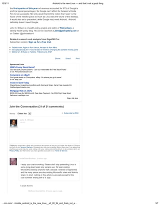 10/3/11                                                              Android is the new Linux — and that s not a good thing

          the first quarter of this year ad revenue accounted for 97% of Google s
          profit (a typical percentage). So Google can t afford for Amazon s Kindle
          Fire to be successful. Not only would that kill the notion that open is the
          future of the mobile space as much as Linux was the future of the desktop,
          it would also set a precedent: while Google may need Android, Android
          definitely doesn t need Google.

          John S. Wilson is a health polic anal st and editor of Polic Diar , a
          weekl health polic blog. He can be reached at john@polic diar .com or
          on Twitter: @johnswilson1

          Related research and analysis from GigaOM Pro:
          Subscriber content. Sign up for a free trial.

             Tablets wars: Apple is from Venus, Amazon is from Mars
             Disruptapalooza 2011: how Amazon s Kindle is changing the portable media game
             Mobile Q1: All Eyes on Tablets, T-Mobile and AT&T


                                                                        Sha e          Email         Print


          Sponsored Links
          2550% Penny Stock Gains?
          Our last pick jumped 2550% - Join our newsletter for Free Stock Picks!
          w w w .PennyStocksExpert.com

          Computers on eBay®
          Find great deals on Computers. eBay - It's where you go to save!
          w w w .ebay.com

          Invest in Gold Today
          Diversify your investment portfolio with Gold and Silver. Get a Free Investor Kit.
          GoldSavingsofAmerica.com

          Mortgage Rate at 2.63%
          $200,000 loan for $803/month. See New Payment - No SSN Rqd. Save Now!
          Refinance.LeadSteps.com
                                                                                         Buy a link here




          Join the Conversation (21 of 21 comments)

          Sort by    Oldest first                                                    Subscribe by RSS


                        John S. Wilson
                        Log out




          CNNMoney w elcomes a lively and courteous discussion as long as you follow the Rules of Conduct
          set forth in our Terms of Service. Comments are not pre-screened before they post. You agree that
          anything you post may be used, along w ith your name and profile picture, in accordance w ith our
          Privacy Policy and the license you have granted pursuant to our Terms of Service.



                      LiadsOlderBrother, 4 hours ago


                         I enjoy your crack-smoking. Please don't stop pretending Linux is
                         some lying-down beast only servers use. It's been eroding
                         Microsoft's Desktop share for half a decade. Android is fragmented,
                         and the many pieces are also eroding Microsoft's share and Nokia's
                         share. In short, nothing in this article is accurate except for the
                         cute numbers ending with a % sign.



                        4 people liked this.


                                    Nathan Scandella, 3 hours ago in reply
                                    to LiadsOlderBrother




…cnn.com/…/mobile_android_is_the_new_linux__e2_80_94_and_thats_not_a…                                                         3/7
 