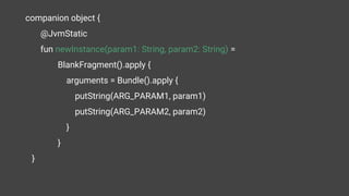 companion object {
@JvmStatic
fun newInstance(param1: String, param2: String) =
BlankFragment().apply {
arguments = Bundle().apply {
putString(ARG_PARAM1, param1)
putString(ARG_PARAM2, param2)
}
}
}
 