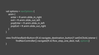 val options = navOptions {
anim {
enter = R.anim.slide_in_right
exit = R.anim.slide_out_left
popEnter = R.anim.slide_in_left
popExit = R.anim.slide_out_right
}
}
view.findViewById<Button>(R.id.navigate_destination_button)?.setOnClickListener {
findNavController().navigate(R.id.flow_step_one_dest, null, options)
}
 