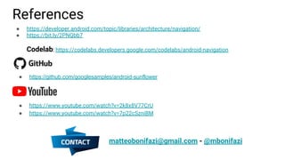 References
● https://github.com/googlesamples/android-sunflower
● https://www.youtube.com/watch?v=2k8x8V77CrU
● https://www.youtube.com/watch?v=7p22cSzniBM
● https://developer.android.com/topic/libraries/architecture/navigation/
● https://bit.ly/2PNQbb7
Codelab: https://codelabs.developers.google.com/codelabs/android-navigation
matteobonifazi@gmail.com - @mbonifazi
 