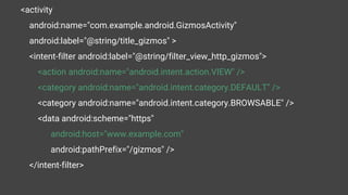 <activity
android:name="com.example.android.GizmosActivity"
android:label="@string/title_gizmos" >
<intent-filter android:label="@string/filter_view_http_gizmos">
<action android:name="android.intent.action.VIEW" />
<category android:name="android.intent.category.DEFAULT" />
<category android:name="android.intent.category.BROWSABLE" />
<data android:scheme="https"
android:host="www.example.com"
android:pathPrefix="/gizmos" />
</intent-filter>
 