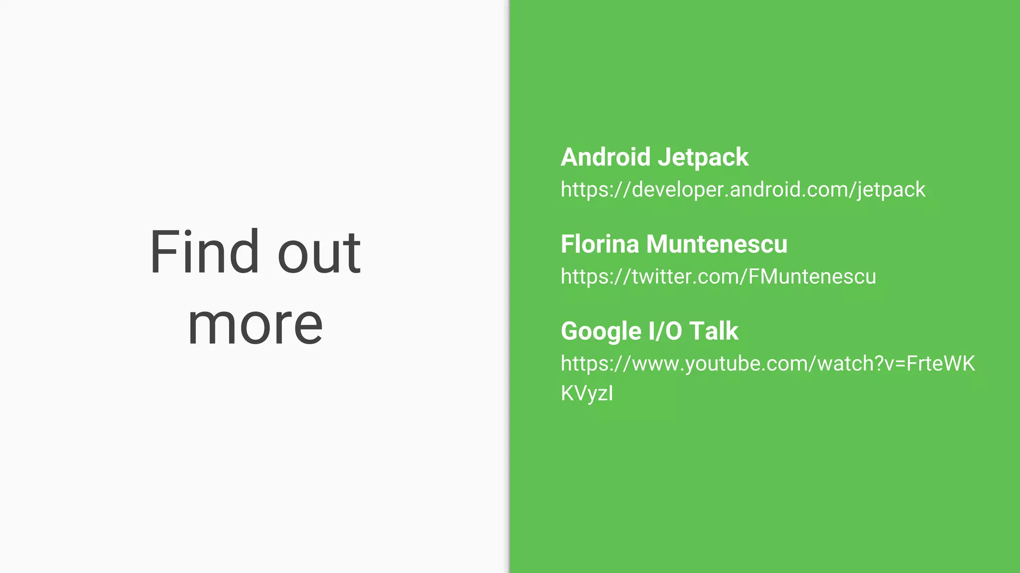 Find out
more
Android Jetpack
https://developer.android.com/jetpack
Florina Muntenescu
https://twitter.com/FMuntenescu
Google I/O Talk
https://www.youtube.com/watch?v=FrteWK
KVyzI