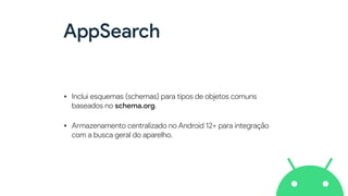 AppSearch
• Inclui esquemas (schemas) para tipos de objetos comuns
baseados no schema.org.


• Armazenamento centralizado no Android 12+ para integração
com a busca geral do aparelho.
 