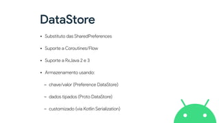 DataStore
• Substituto das SharedPreferences


• Supo
rt
e a Coroutines/Flow


• Supo
rt
e a RxJava 2 e 3


• Armazenamento usando:


- chave/valor (Preference DataStore)


- dados tipados (Proto DataStore)


- customizado (via Kotlin Serialization)
 