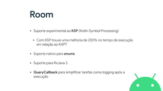 Room
• Supo
rt
e experimental ao KSP (Kotlin Symbol Processing)


• Com KSP houve uma melhoria de 200% no tempo de execução
em relação ao KAPT


• Supo
rt
e nativo para enums


• Supo
rt
e para RxJava 3


• QueryCallback para simpli
fi
car tarefas como logging após a
execução
 