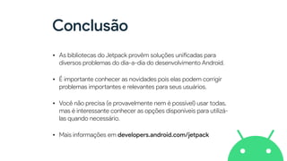 Conclusão
• As bibliotecas do Jetpack provêm soluções uni
fi
cadas para
diversos problemas do dia-a-dia do desenvolvimento Android.


• É impo
rt
ante conhecer as novidades pois elas podem corrigir
problemas impo
rt
antes e relevantes para seus usuários.


• Você não precisa (e provavelmente nem é possível) usar todas,
mas é interessante conhecer as opções disponíveis para utilizá-
las quando necessário.


• Mais informações em developers.android.com/jetpack
 