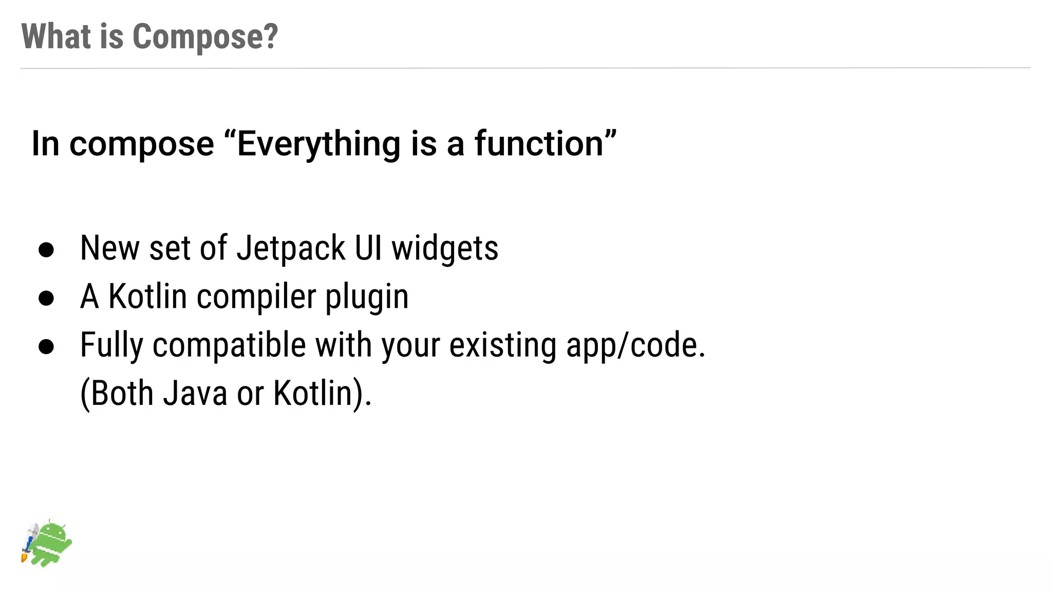What is Compose?
● New set of Jetpack UI widgets
● A Kotlin compiler plugin
● Fully compatible with your existing app/code.
(Both Java or Kotlin).
In compose “Everything is a function”
 