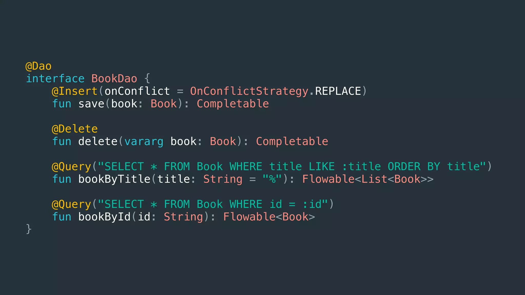 @Dao
interface BookDao {
@Insert(onConflict = OnConflictStrategy.REPLACE)
fun save(book: Book): Completable
@Delete
fun delete(vararg book: Book): Completable
@Query("SELECT * FROM Book WHERE title LIKE :title ORDER BY title")
fun bookByTitle(title: String = "%"): Flowable<List<Book>>
@Query("SELECT * FROM Book WHERE id = :id")
fun bookById(id: String): Flowable<Book>
}
 