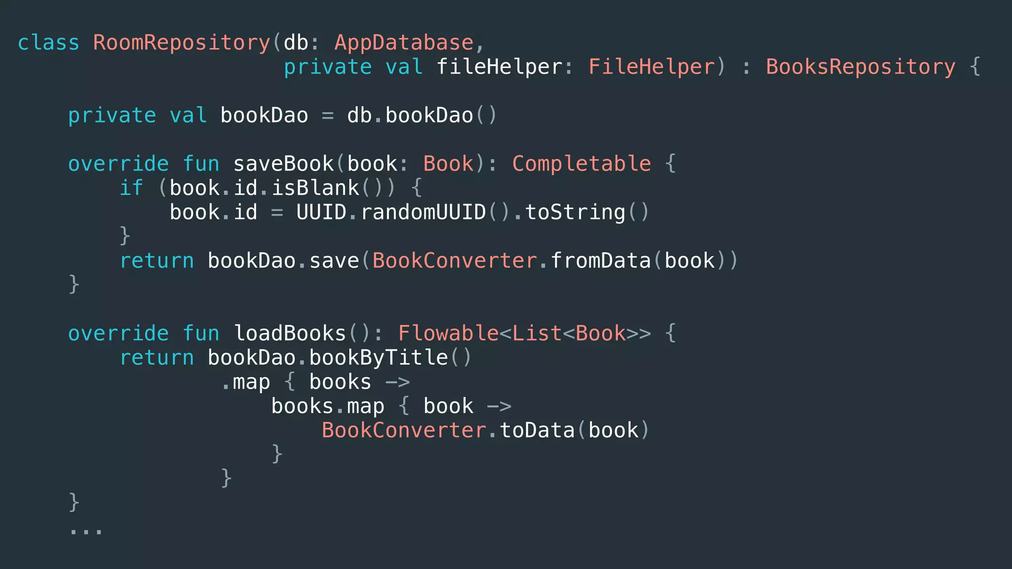 class RoomRepository(db: AppDatabase,
private val fileHelper: FileHelper) : BooksRepository {
private val bookDao = db.bookDao()
override fun saveBook(book: Book): Completable {
if (book.id.isBlank()) {
book.id = UUID.randomUUID().toString()
}
return bookDao.save(BookConverter.fromData(book))
}
override fun loadBooks(): Flowable<List<Book>> {
return bookDao.bookByTitle()
.map { books ->
books.map { book ->
BookConverter.toData(book)
}
}
}
...
 