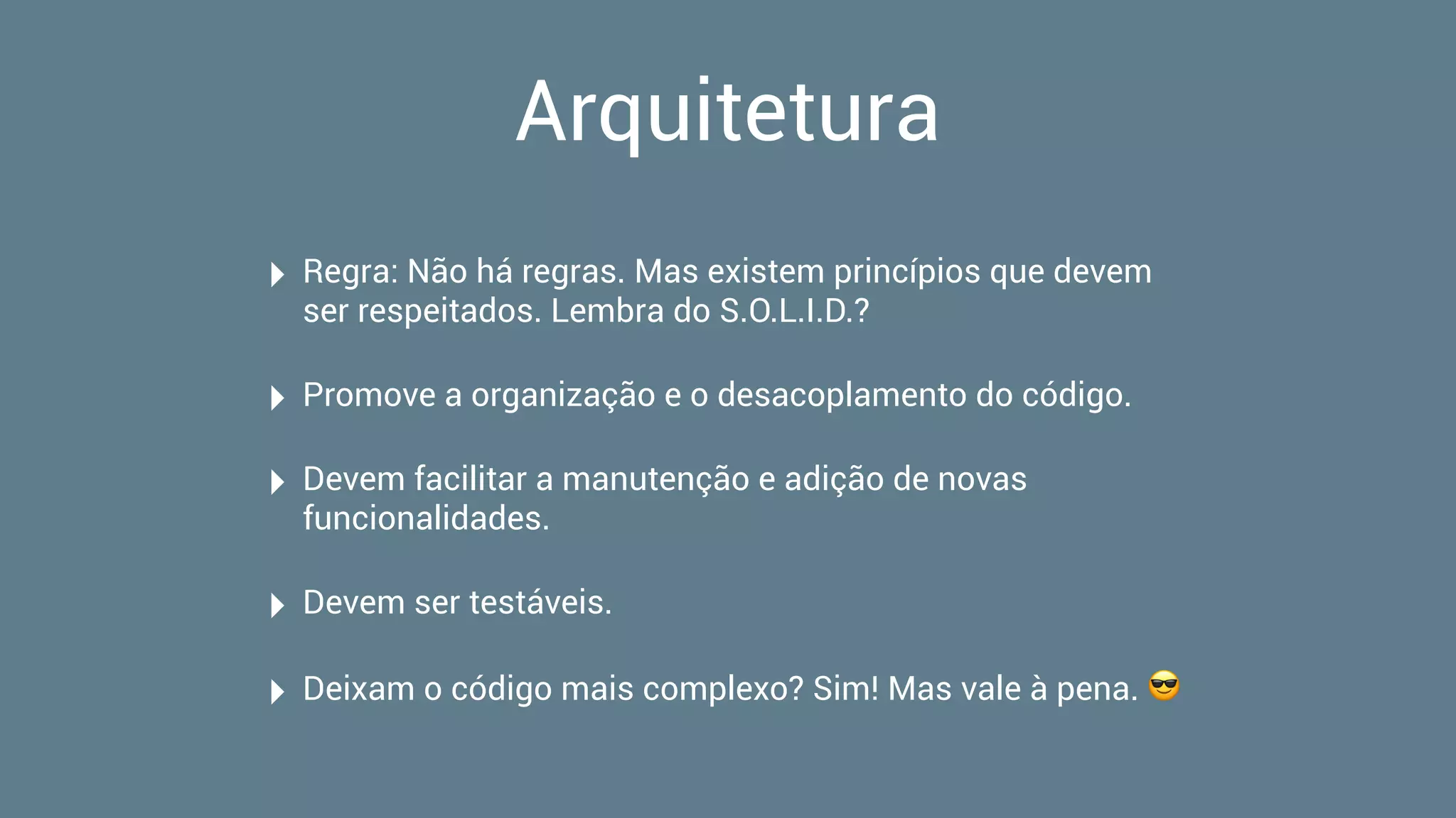 Arquitetura
‣ Regra: Não há regras. Mas existem princípios que devem
ser respeitados. Lembra do S.O.L.I.D.?
‣ Promove a organização e o desacoplamento do código.
‣ Devem facilitar a manutenção e adição de novas
funcionalidades.
‣ Devem ser testáveis.
‣ Deixam o código mais complexo? Sim! Mas vale à pena. 😎
 