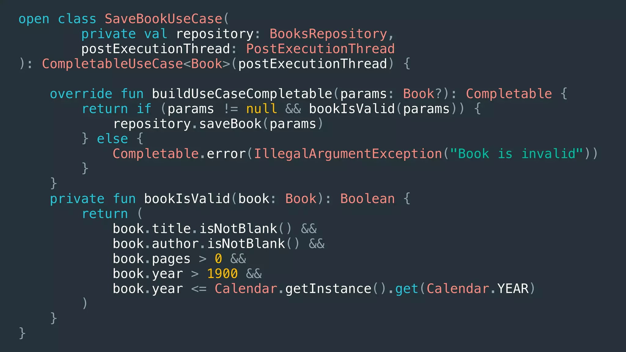open class SaveBookUseCase(
private val repository: BooksRepository,
postExecutionThread: PostExecutionThread
): CompletableUseCase<Book>(postExecutionThread) {
override fun buildUseCaseCompletable(params: Book?): Completable {
return if (params != null && bookIsValid(params)) {
repository.saveBook(params)
} else {
Completable.error(IllegalArgumentException("Book is invalid"))
}
}
private fun bookIsValid(book: Book): Boolean {
return (
book.title.isNotBlank() &&
book.author.isNotBlank() &&
book.pages > 0 &&
book.year > 1900 &&
book.year <= Calendar.getInstance().get(Calendar.YEAR)
)
}
}
 