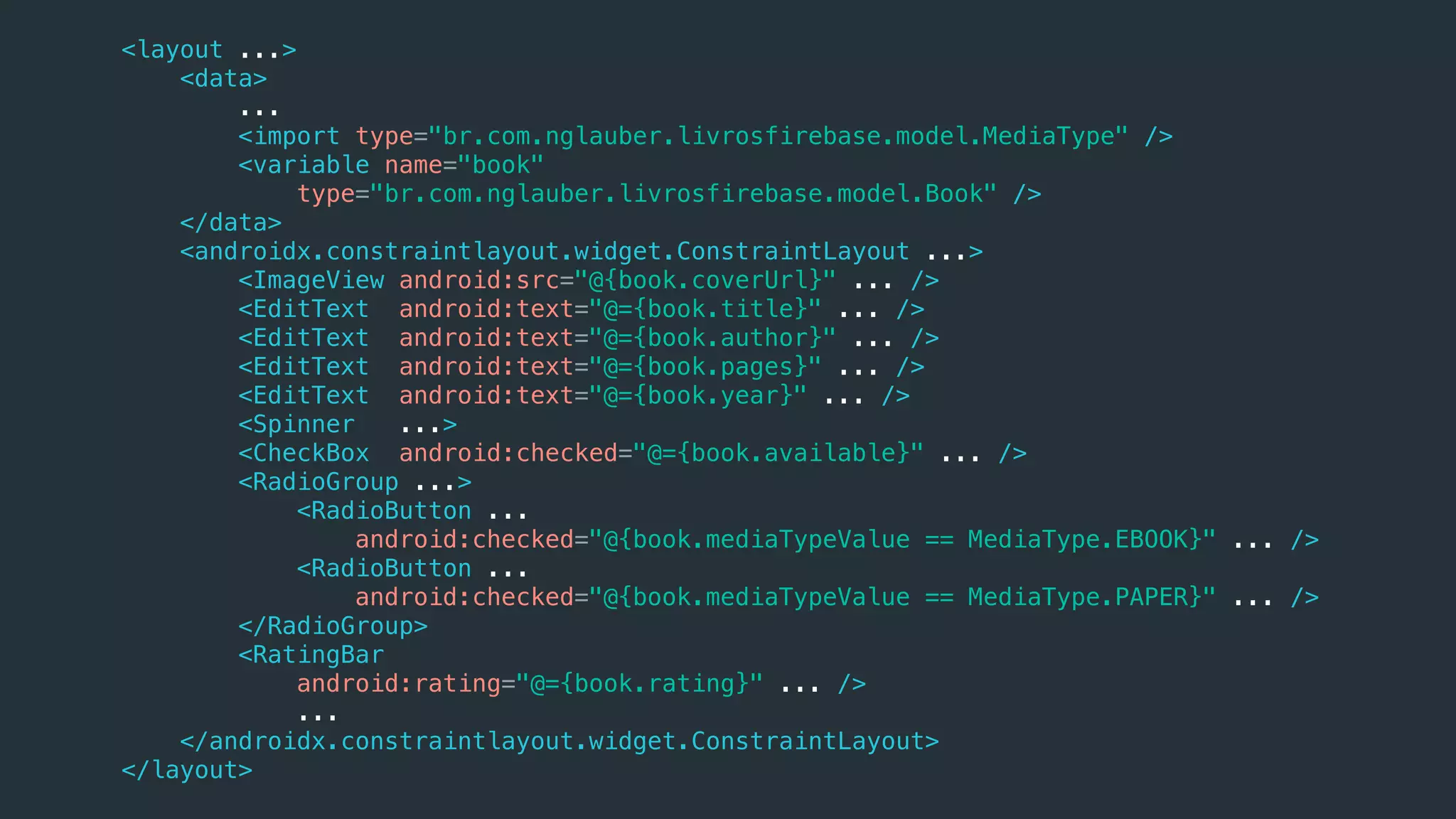 <layout ...>
<data>
...
<import type="br.com.nglauber.livrosfirebase.model.MediaType" />
<variable name="book"
type="br.com.nglauber.livrosfirebase.model.Book" />
</data>
<androidx.constraintlayout.widget.ConstraintLayout ...>
<ImageView android:src="@{book.coverUrl}" ... />
<EditText android:text="@={book.title}" ... />
<EditText android:text="@={book.author}" ... />
<EditText android:text="@={book.pages}" ... />
<EditText android:text="@={book.year}" ... />
<Spinner ...>
<CheckBox android:checked="@={book.available}" ... />
<RadioGroup ...>
<RadioButton ...
android:checked="@{book.mediaTypeValue == MediaType.EBOOK}" ... />
<RadioButton ...
android:checked="@{book.mediaTypeValue == MediaType.PAPER}" ... />
</RadioGroup>
<RatingBar
android:rating="@={book.rating}" ... />
...
</androidx.constraintlayout.widget.ConstraintLayout>
</layout>
 