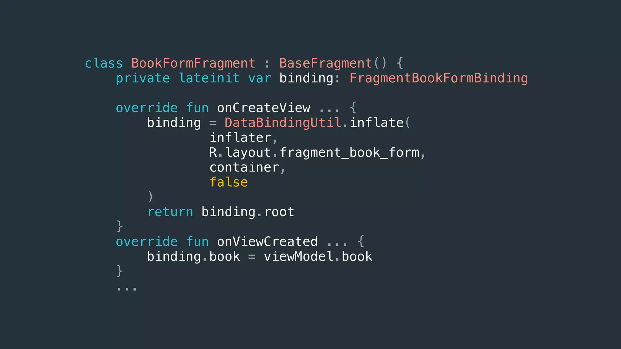class BookFormFragment : BaseFragment() {
private lateinit var binding: FragmentBookFormBinding
override fun onCreateView ... {
binding = DataBindingUtil.inflate(
inflater,
R.layout.fragment_book_form,
container,
false
)
return binding.root
}
override fun onViewCreated ... {
binding.book = viewModel.book
}
...
 