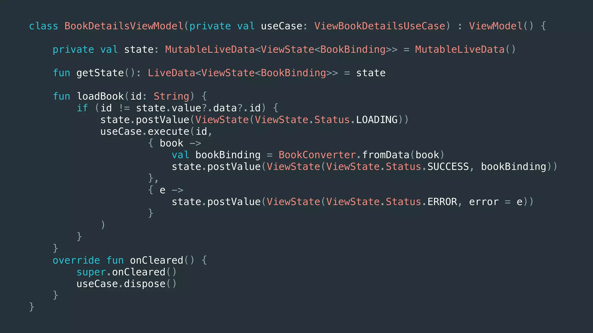 class BookDetailsViewModel(private val useCase: ViewBookDetailsUseCase) : ViewModel() {
private val state: MutableLiveData<ViewState<BookBinding>> = MutableLiveData()
fun getState(): LiveData<ViewState<BookBinding>> = state
fun loadBook(id: String) {
if (id != state.value?.data?.id) {
state.postValue(ViewState(ViewState.Status.LOADING))
useCase.execute(id,
{ book ->
val bookBinding = BookConverter.fromData(book)
state.postValue(ViewState(ViewState.Status.SUCCESS, bookBinding))
},
{ e ->
state.postValue(ViewState(ViewState.Status.ERROR, error = e))
}
)
}
}
override fun onCleared() {
super.onCleared()
useCase.dispose()
}
}
 