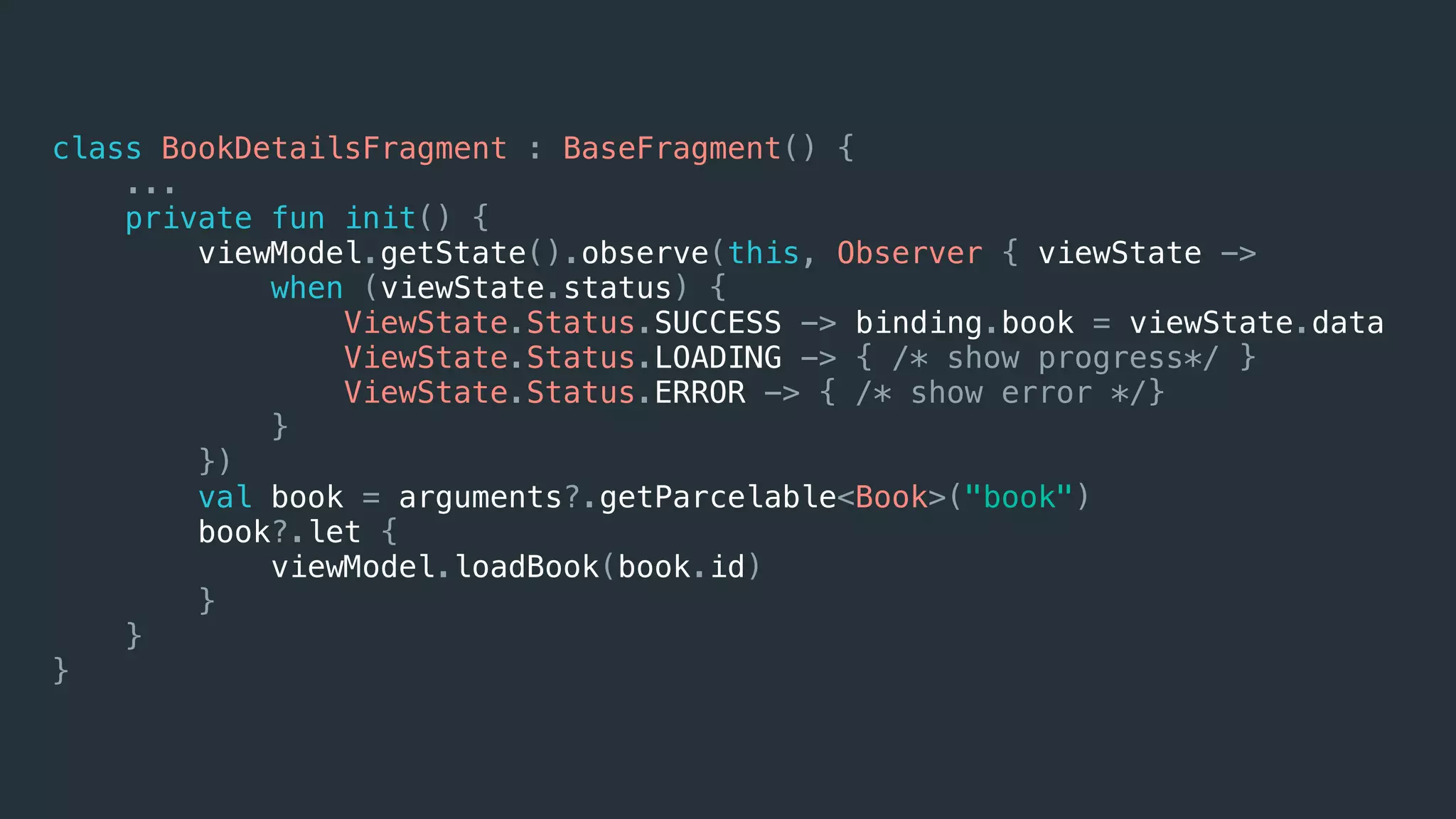 class BookDetailsFragment : BaseFragment() {
...
private fun init() {
viewModel.getState().observe(this, Observer { viewState ->
when (viewState.status) {
ViewState.Status.SUCCESS -> binding.book = viewState.data
ViewState.Status.LOADING -> { /* show progress*/ }
ViewState.Status.ERROR -> { /* show error */}
}
})
val book = arguments?.getParcelable<Book>("book")
book?.let {
viewModel.loadBook(book.id)
}
}
}
 