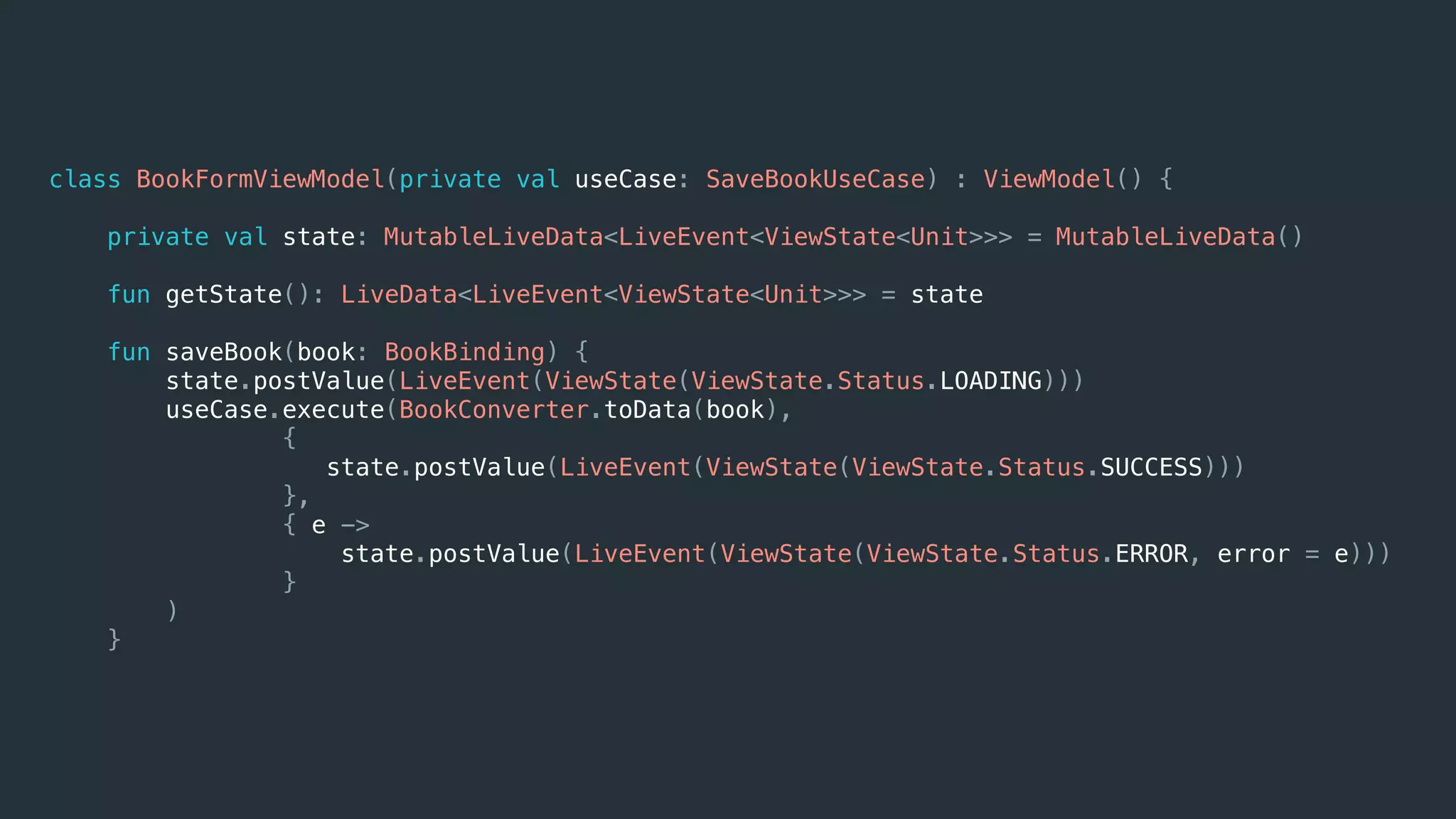 class BookFormViewModel(private val useCase: SaveBookUseCase) : ViewModel() {
private val state: MutableLiveData<LiveEvent<ViewState<Unit>>> = MutableLiveData()
fun getState(): LiveData<LiveEvent<ViewState<Unit>>> = state
fun saveBook(book: BookBinding) {
state.postValue(LiveEvent(ViewState(ViewState.Status.LOADING)))
useCase.execute(BookConverter.toData(book),
{
state.postValue(LiveEvent(ViewState(ViewState.Status.SUCCESS)))
},
{ e ->
state.postValue(LiveEvent(ViewState(ViewState.Status.ERROR, error = e)))
}
)
}
 