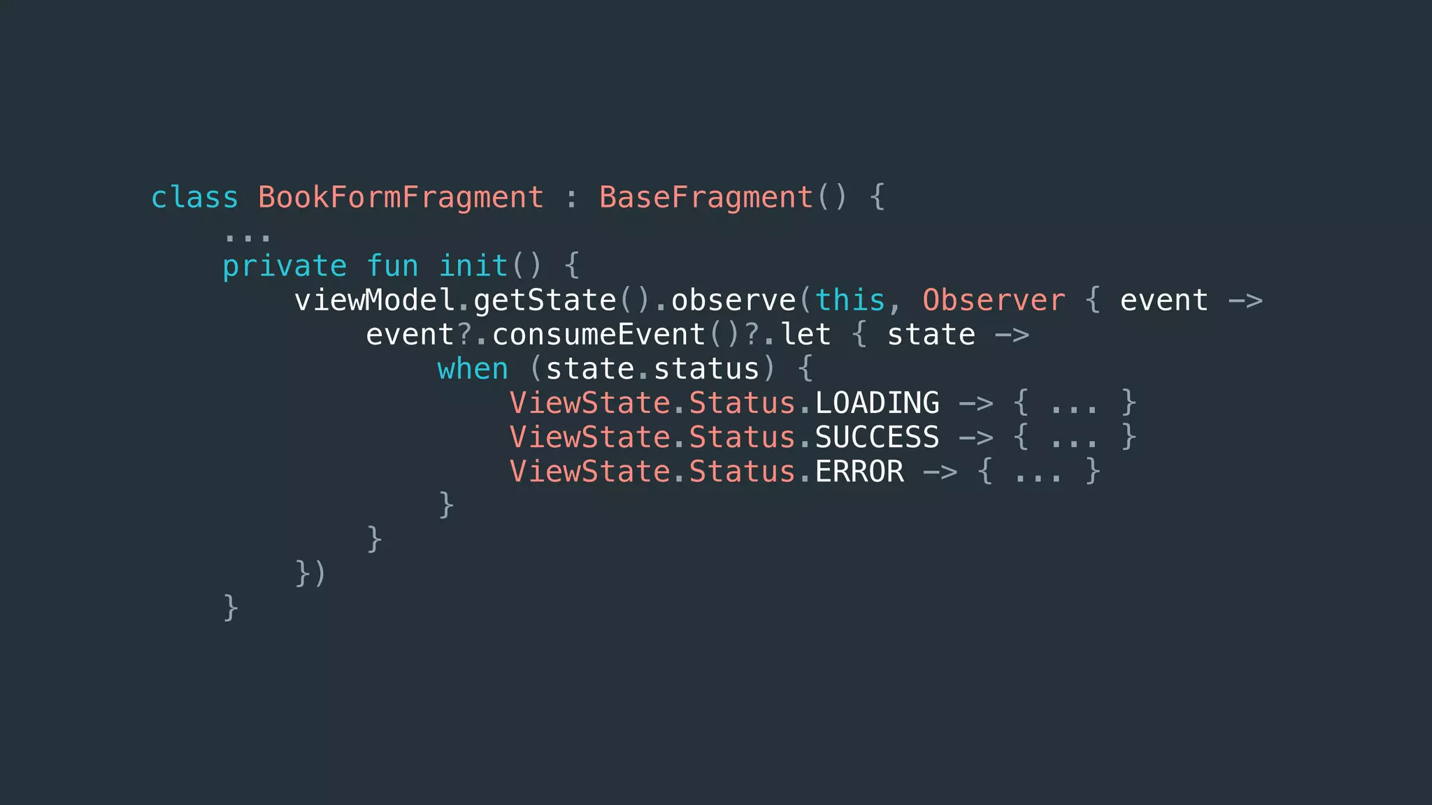 class BookFormFragment : BaseFragment() {
...
private fun init() {
viewModel.getState().observe(this, Observer { event ->
event?.consumeEvent()?.let { state ->
when (state.status) {
ViewState.Status.LOADING -> { ... }
ViewState.Status.SUCCESS -> { ... }
ViewState.Status.ERROR -> { ... }
}
}
})
}
 