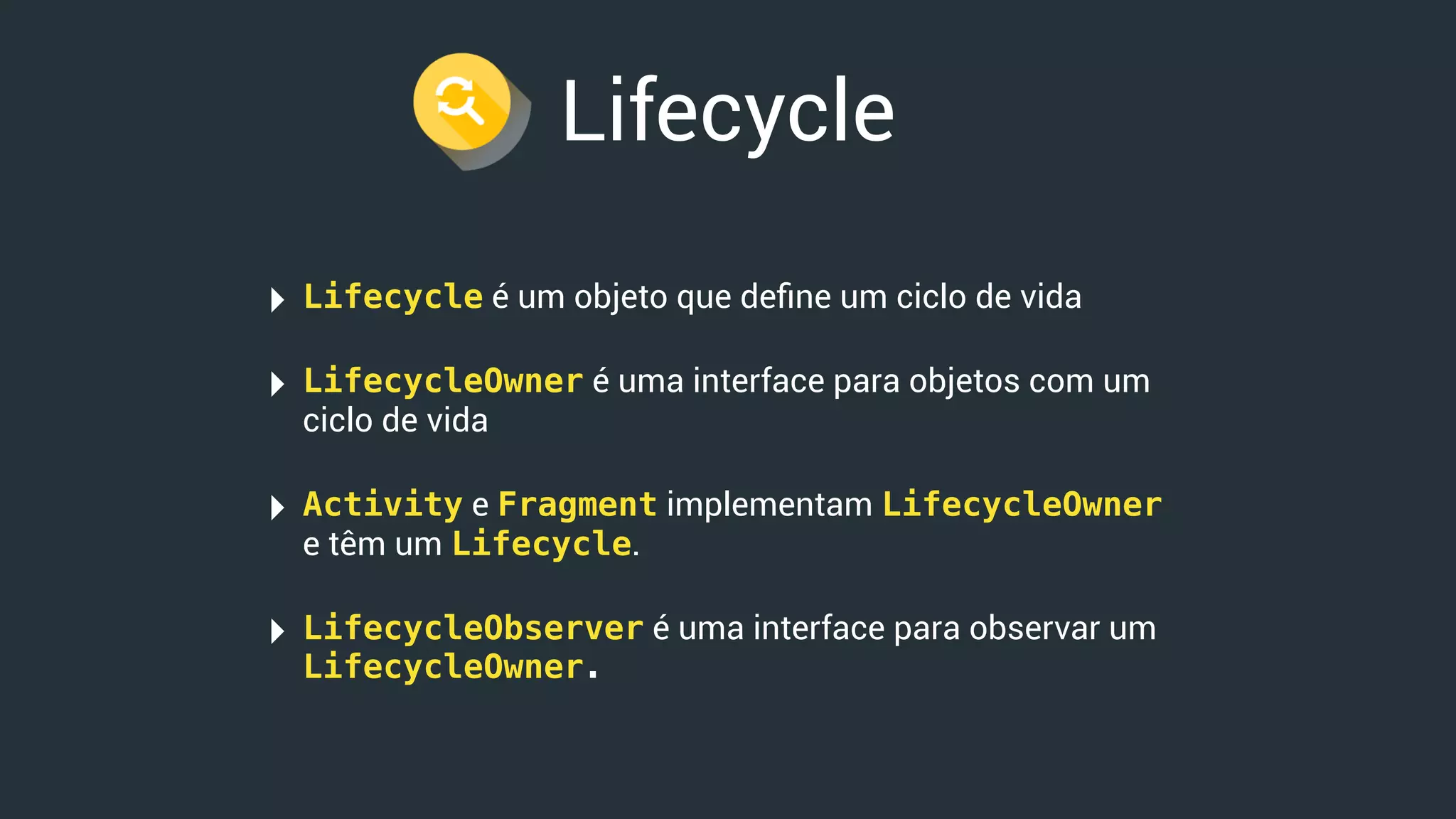 Lifecycle
‣ Lifecycle é um objeto que deﬁne um ciclo de vida
‣ LifecycleOwner é uma interface para objetos com um
ciclo de vida
‣ Activity e Fragment implementam LifecycleOwner
e têm um Lifecycle.
‣ LifecycleObserver é uma interface para observar um
LifecycleOwner.
 