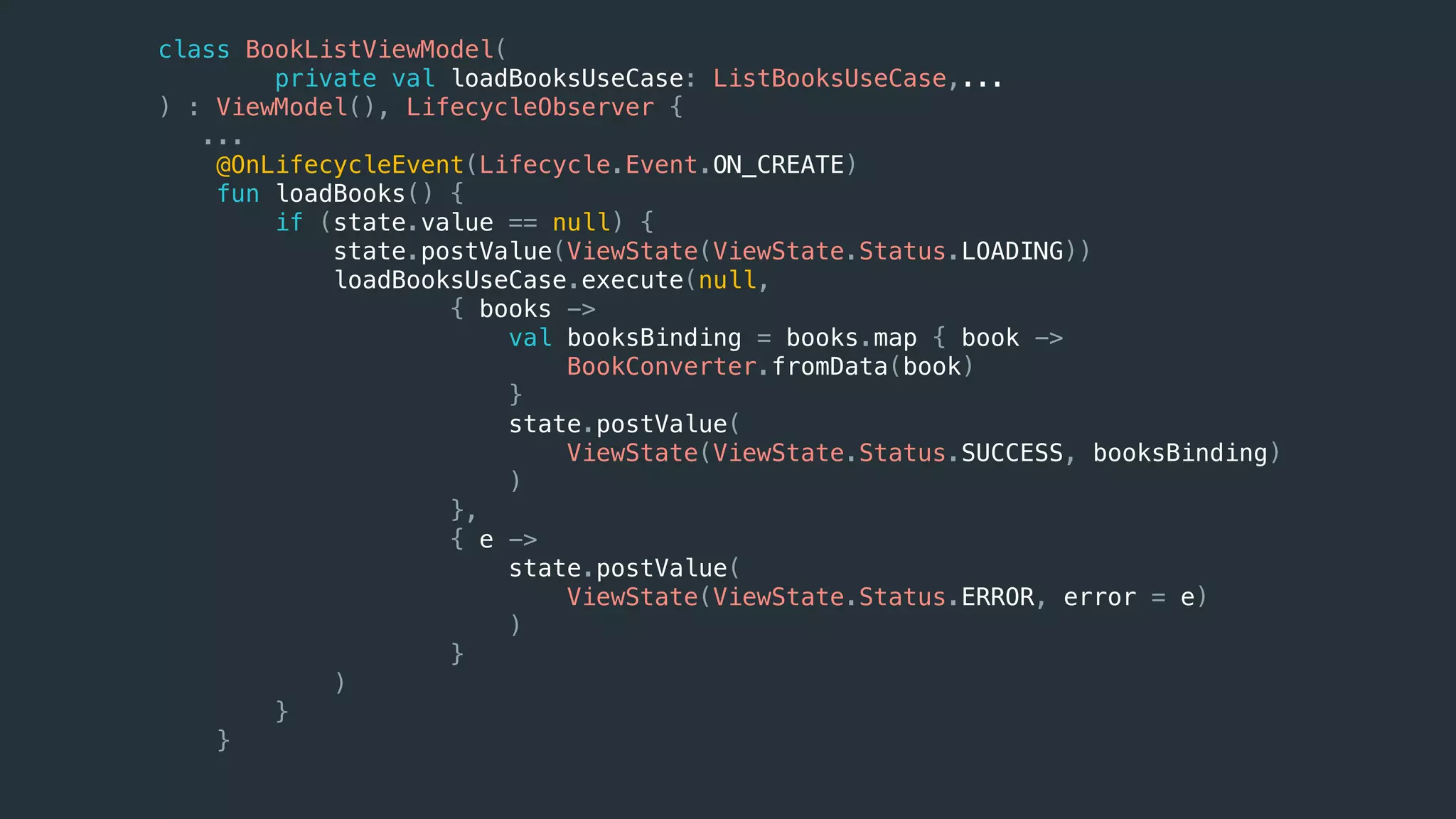 class BookListViewModel(
private val loadBooksUseCase: ListBooksUseCase,...
) : ViewModel(), LifecycleObserver {
...
@OnLifecycleEvent(Lifecycle.Event.ON_CREATE)
fun loadBooks() {
if (state.value == null) {
state.postValue(ViewState(ViewState.Status.LOADING))
loadBooksUseCase.execute(null,
{ books ->
val booksBinding = books.map { book ->
BookConverter.fromData(book)
}
state.postValue(
ViewState(ViewState.Status.SUCCESS, booksBinding)
)
},
{ e ->
state.postValue(
ViewState(ViewState.Status.ERROR, error = e)
)
}
)
}
}
 