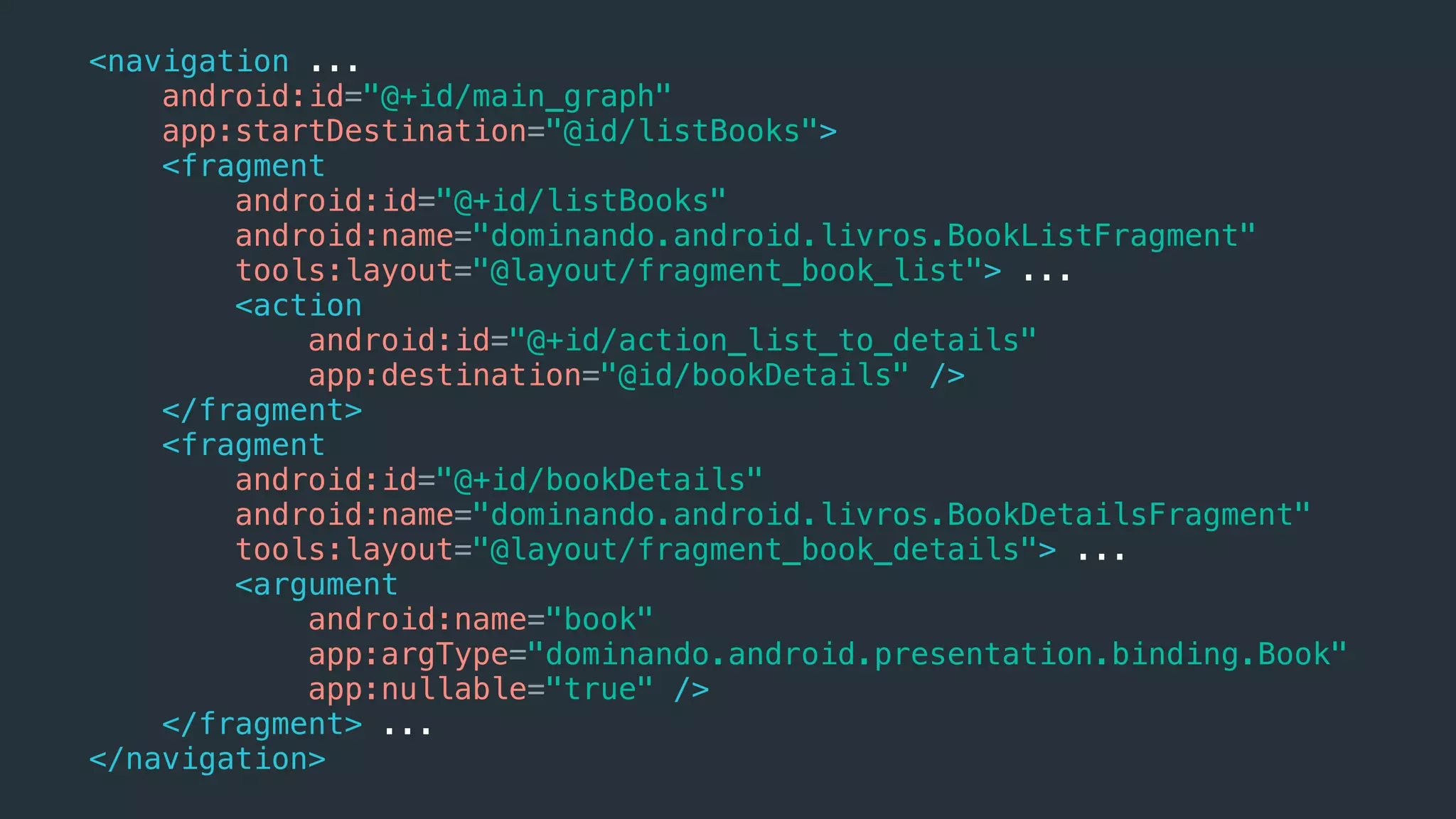 <navigation ...
android:id="@+id/main_graph"
app:startDestination="@id/listBooks">
<fragment
android:id="@+id/listBooks"
android:name="dominando.android.livros.BookListFragment"
tools:layout="@layout/fragment_book_list"> ...
<action
android:id="@+id/action_list_to_details"
app:destination="@id/bookDetails" />
</fragment>
<fragment
android:id="@+id/bookDetails"
android:name="dominando.android.livros.BookDetailsFragment"
tools:layout="@layout/fragment_book_details"> ...
<argument
android:name="book"
app:argType="dominando.android.presentation.binding.Book"
app:nullable="true" />
</fragment> ...
</navigation>
 