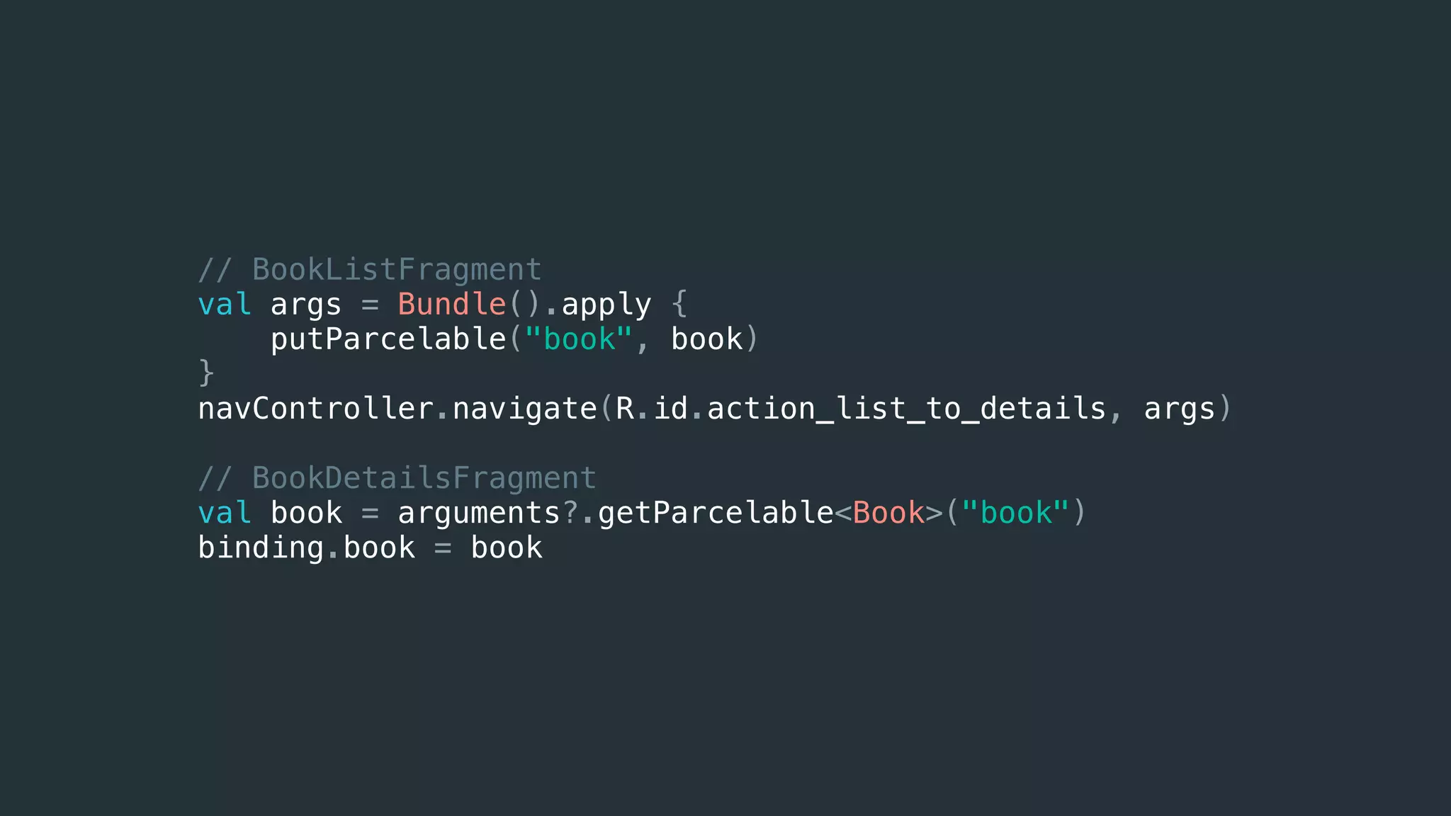 // BookListFragment
val args = Bundle().apply {
putParcelable("book", book)
}
navController.navigate(R.id.action_list_to_details, args)
// BookDetailsFragment
val book = arguments?.getParcelable<Book>("book")
binding.book = book
 