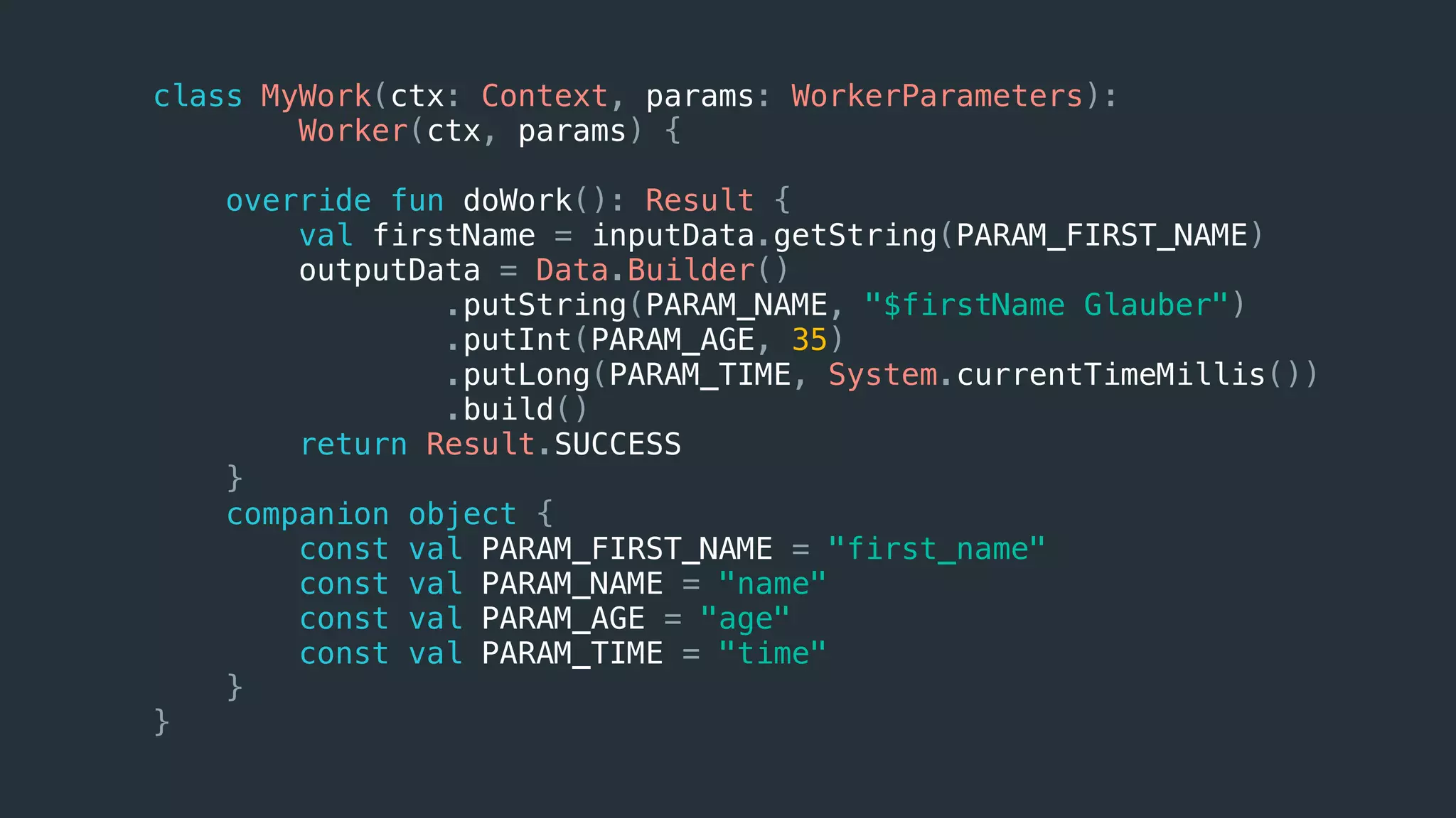 class MyWork(ctx: Context, params: WorkerParameters):
Worker(ctx, params) {
override fun doWork(): Result {
val firstName = inputData.getString(PARAM_FIRST_NAME)
outputData = Data.Builder()
.putString(PARAM_NAME, "$firstName Glauber")
.putInt(PARAM_AGE, 35)
.putLong(PARAM_TIME, System.currentTimeMillis())
.build()
return Result.SUCCESS
}
companion object {
const val PARAM_FIRST_NAME = "first_name"
const val PARAM_NAME = "name"
const val PARAM_AGE = "age"
const val PARAM_TIME = "time"
}
}
 