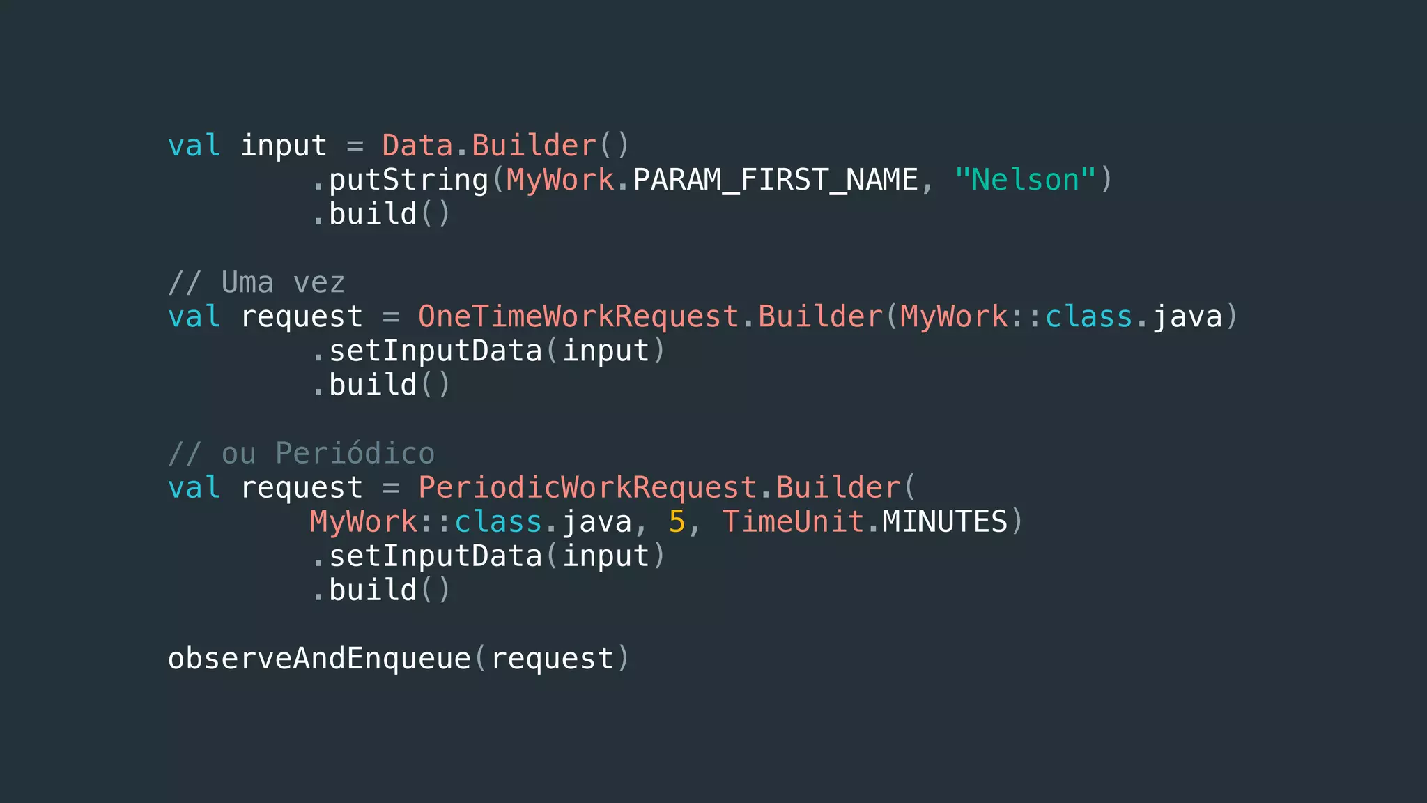 val input = Data.Builder()
.putString(MyWork.PARAM_FIRST_NAME, "Nelson")
.build()
// Uma vez
val request = OneTimeWorkRequest.Builder(MyWork::class.java)
.setInputData(input)
.build()
// ou Periódico
val request = PeriodicWorkRequest.Builder(
MyWork::class.java, 5, TimeUnit.MINUTES)
.setInputData(input)
.build()
observeAndEnqueue(request)
 