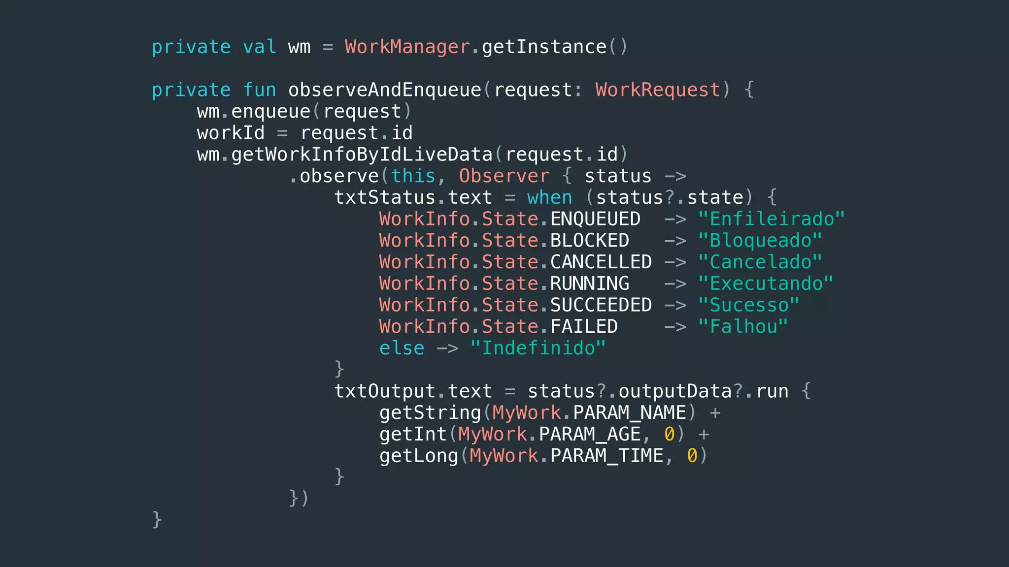 private val wm = WorkManager.getInstance()
private fun observeAndEnqueue(request: WorkRequest) {
wm.enqueue(request)
workId = request.id
wm.getWorkInfoByIdLiveData(request.id)
.observe(this, Observer { status ->
txtStatus.text = when (status?.state) {
WorkInfo.State.ENQUEUED -> "Enfileirado"
WorkInfo.State.BLOCKED -> "Bloqueado"
WorkInfo.State.CANCELLED -> "Cancelado"
WorkInfo.State.RUNNING -> "Executando"
WorkInfo.State.SUCCEEDED -> "Sucesso"
WorkInfo.State.FAILED -> "Falhou"
else -> "Indefinido"
}
txtOutput.text = status?.outputData?.run {
getString(MyWork.PARAM_NAME) +
getInt(MyWork.PARAM_AGE, 0) +
getLong(MyWork.PARAM_TIME, 0)
}
})
}
 