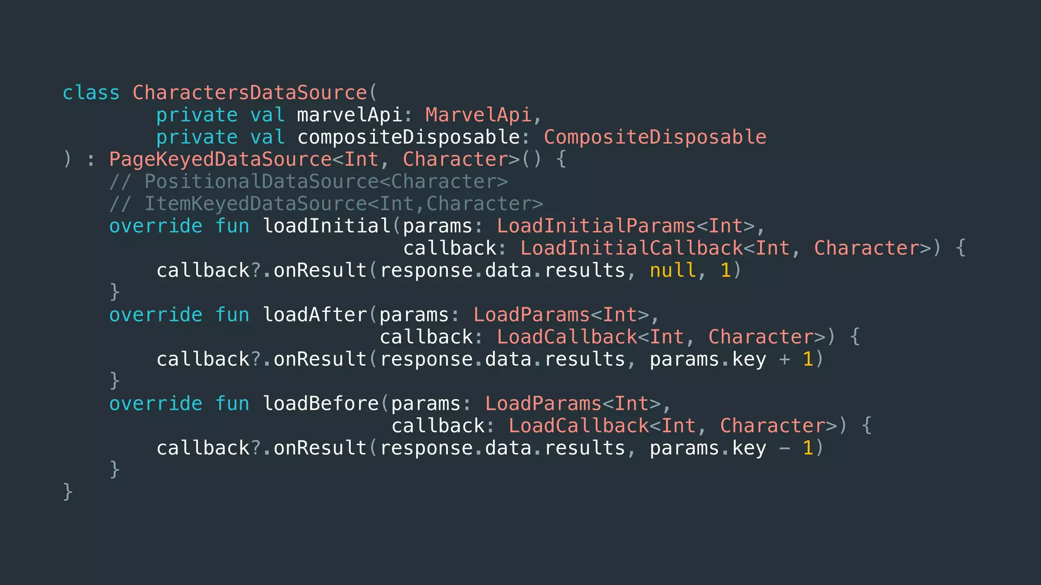 class CharactersDataSource(
private val marvelApi: MarvelApi,
private val compositeDisposable: CompositeDisposable
) : PageKeyedDataSource<Int, Character>() {
// PositionalDataSource<Character>
// ItemKeyedDataSource<Int,Character>
override fun loadInitial(params: LoadInitialParams<Int>,
callback: LoadInitialCallback<Int, Character>) {
callback?.onResult(response.data.results, null, 1)
}
override fun loadAfter(params: LoadParams<Int>,
callback: LoadCallback<Int, Character>) {
callback?.onResult(response.data.results, params.key + 1)
}
override fun loadBefore(params: LoadParams<Int>,
callback: LoadCallback<Int, Character>) {
callback?.onResult(response.data.results, params.key - 1)
}
}
 
