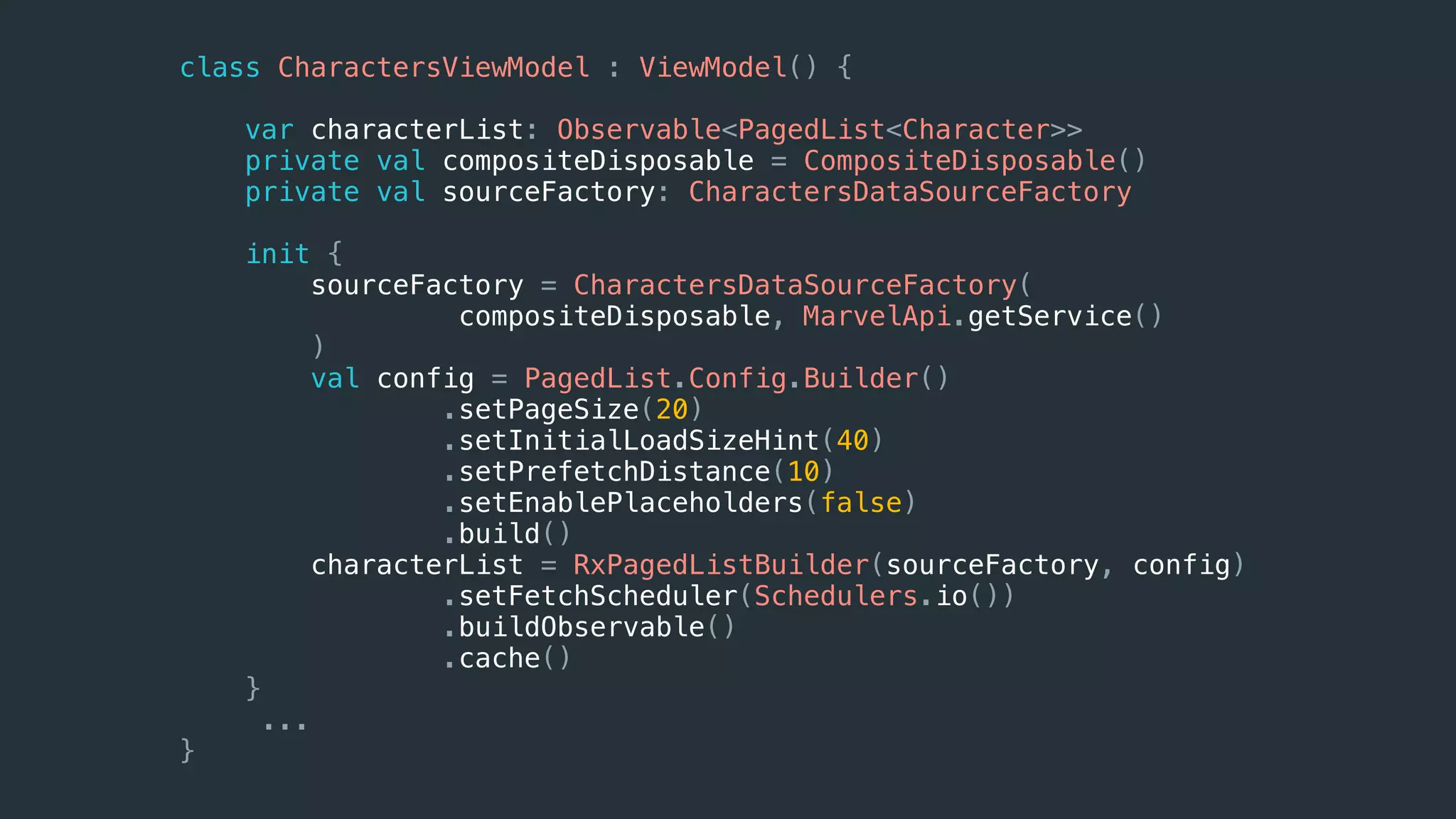 class CharactersViewModel : ViewModel() {
var characterList: Observable<PagedList<Character>>
private val compositeDisposable = CompositeDisposable()
private val sourceFactory: CharactersDataSourceFactory
init {
sourceFactory = CharactersDataSourceFactory(
compositeDisposable, MarvelApi.getService()
)
val config = PagedList.Config.Builder()
.setPageSize(20)
.setInitialLoadSizeHint(40)
.setPrefetchDistance(10)
.setEnablePlaceholders(false)
.build()
characterList = RxPagedListBuilder(sourceFactory, config)
.setFetchScheduler(Schedulers.io())
.buildObservable()
.cache()
}
...
}
 