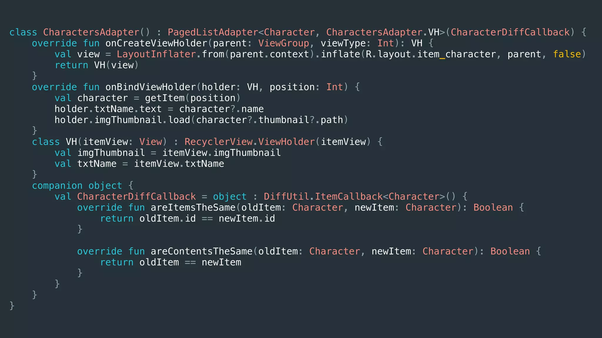 class CharactersAdapter() : PagedListAdapter<Character, CharactersAdapter.VH>(CharacterDiffCallback) {
override fun onCreateViewHolder(parent: ViewGroup, viewType: Int): VH {
val view = LayoutInflater.from(parent.context).inflate(R.layout.item_character, parent, false)
return VH(view)
}
override fun onBindViewHolder(holder: VH, position: Int) {
val character = getItem(position)
holder.txtName.text = character?.name
holder.imgThumbnail.load(character?.thumbnail?.path)
}
class VH(itemView: View) : RecyclerView.ViewHolder(itemView) {
val imgThumbnail = itemView.imgThumbnail
val txtName = itemView.txtName
}
companion object {
val CharacterDiffCallback = object : DiffUtil.ItemCallback<Character>() {
override fun areItemsTheSame(oldItem: Character, newItem: Character): Boolean {
return oldItem.id == newItem.id
}
override fun areContentsTheSame(oldItem: Character, newItem: Character): Boolean {
return oldItem == newItem
}
}
}
}
 
