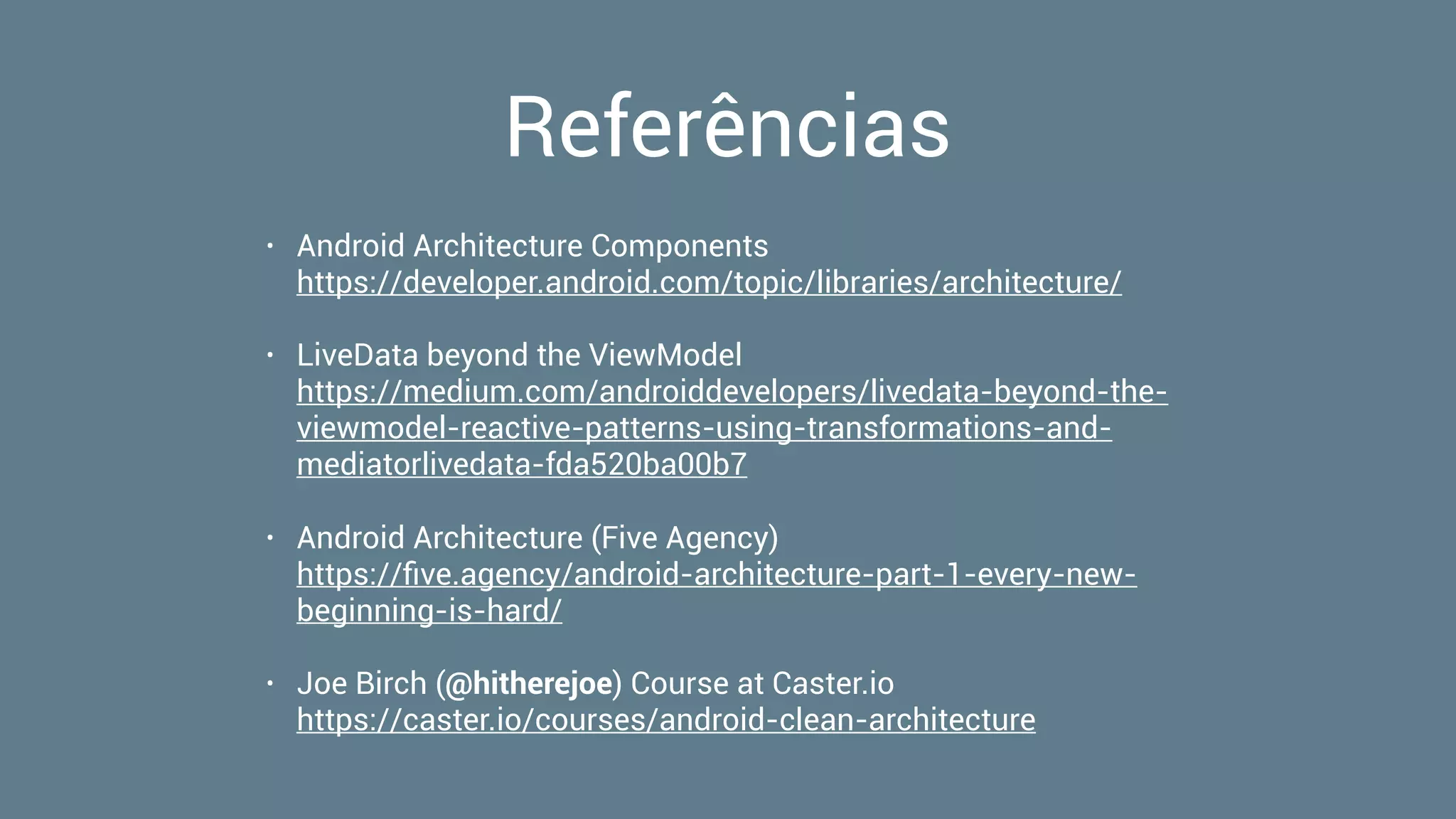 Referências
• Android Architecture Components 
https://developer.android.com/topic/libraries/architecture/
• LiveData beyond the ViewModel 
https://medium.com/androiddevelopers/livedata-beyond-the-
viewmodel-reactive-patterns-using-transformations-and-
mediatorlivedata-fda520ba00b7
• Android Architecture (Five Agency) 
https://ﬁve.agency/android-architecture-part-1-every-new-
beginning-is-hard/
• Joe Birch (@hitherejoe) Course at Caster.io 
https://caster.io/courses/android-clean-architecture
 