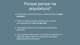 Porque pensar na
arquitetura?
‣ Frameworks raramente forçam o desenvolvedor a seguir
princípios.
‣ É fácil um desenvolvedor iniciante sem o devido
acompanhamento criar um app ruim.
‣ Tecnologia e frameworks ocultam o propósito do
aplicativo.
‣ “Sua arquitetura deve gritar o propósito do aplicativo”. A
lógica de negócio deve ser claramente separada e
independente de framework.
 