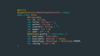 @Entity
@TypeConverters(MediaTypeConverter::class)
data class Book(
@PrimaryKey
var id: String,
var title: String = "",
var author: String = "",
var coverUrl: String = "",
var pages: Int = 0,
var year: Int = 0,
@Embedded(prefix = "publisher_")
var publisher: Publisher,
var available: Boolean = false,
var mediaType: MediaType = MediaType.PAPER,
var rating: Float = 0f
)
 