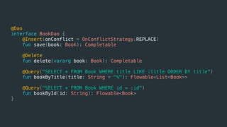 @Dao
interface BookDao {
@Insert(onConflict = OnConflictStrategy.REPLACE)
fun save(book: Book): Completable
@Delete
fun delete(vararg book: Book): Completable
@Query("SELECT * FROM Book WHERE title LIKE :title ORDER BY title")
fun bookByTitle(title: String = "%"): Flowable<List<Book>>
@Query("SELECT * FROM Book WHERE id = :id")
fun bookById(id: String): Flowable<Book>
}
 