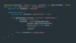 @Database(entities = [Book::class], version = 1, exportSchema = false)
abstract class AppDatabase : RoomDatabase() {
abstract fun bookDao(): BookDao
companion object {
private var instance: AppDatabase? = null
fun getDatabase(context: Context): AppDatabase {
if (instance == null) {
instance = Room.databaseBuilder(
context.applicationContext,
AppDatabase::class.java,
"booksDb")
.build()
}
return instance as AppDatabase
}
}
}
 