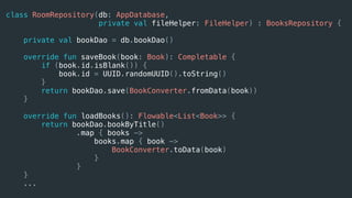 class RoomRepository(db: AppDatabase,
private val fileHelper: FileHelper) : BooksRepository {
private val bookDao = db.bookDao()
override fun saveBook(book: Book): Completable {
if (book.id.isBlank()) {
book.id = UUID.randomUUID().toString()
}
return bookDao.save(BookConverter.fromData(book))
}
override fun loadBooks(): Flowable<List<Book>> {
return bookDao.bookByTitle()
.map { books ->
books.map { book ->
BookConverter.toData(book)
}
}
}
...
 