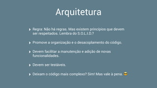 Arquitetura
‣ Regra: Não há regras. Mas existem princípios que devem
ser respeitados. Lembra do S.O.L.I.D.?
‣ Promove a organização e o desacoplamento do código.
‣ Devem facilitar a manutenção e adição de novas
funcionalidades.
‣ Devem ser testáveis.
‣ Deixam o código mais complexo? Sim! Mas vale à pena. 😎
 