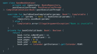 open class SaveBookUseCase(
private val repository: BooksRepository,
postExecutionThread: PostExecutionThread
): CompletableUseCase<Book>(postExecutionThread) {
override fun buildUseCaseCompletable(params: Book?): Completable {
return if (params != null && bookIsValid(params)) {
repository.saveBook(params)
} else {
Completable.error(IllegalArgumentException("Book is invalid"))
}
}
private fun bookIsValid(book: Book): Boolean {
return (
book.title.isNotBlank() &&
book.author.isNotBlank() &&
book.pages > 0 &&
book.year > 1900 &&
book.year <= Calendar.getInstance().get(Calendar.YEAR)
)
}
}
 