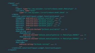 <layout ...>
<data>
...
<import type="br.com.nglauber.livrosfirebase.model.MediaType" />
<variable name="book"
type="br.com.nglauber.livrosfirebase.model.Book" />
</data>
<androidx.constraintlayout.widget.ConstraintLayout ...>
<ImageView android:src="@{book.coverUrl}" ... />
<EditText android:text="@={book.title}" ... />
<EditText android:text="@={book.author}" ... />
<EditText android:text="@={book.pages}" ... />
<EditText android:text="@={book.year}" ... />
<Spinner ...>
<CheckBox android:checked="@={book.available}" ... />
<RadioGroup ...>
<RadioButton ...
android:checked="@{book.mediaTypeValue == MediaType.EBOOK}" ... />
<RadioButton ...
android:checked="@{book.mediaTypeValue == MediaType.PAPER}" ... />
</RadioGroup>
<RatingBar
android:rating="@={book.rating}" ... />
...
</androidx.constraintlayout.widget.ConstraintLayout>
</layout>
 