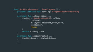 class BookFormFragment : BaseFragment() {
private lateinit var binding: FragmentBookFormBinding
override fun onCreateView ... {
binding = DataBindingUtil.inflate(
inflater,
R.layout.fragment_book_form,
container,
false
)
return binding.root
}
override fun onViewCreated ... {
binding.book = viewModel.book
}
...
 