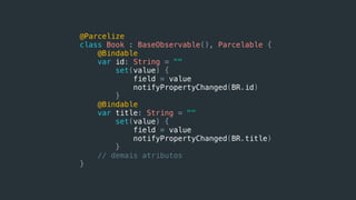 @Parcelize
class Book : BaseObservable(), Parcelable {
@Bindable
var id: String = ""
set(value) {
field = value
notifyPropertyChanged(BR.id)
}
@Bindable
var title: String = ""
set(value) {
field = value
notifyPropertyChanged(BR.title)
}
// demais atributos
}
 