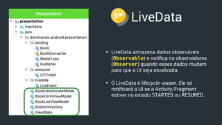 LiveData
• LiveData armazena dados observáveis
(Observable) e notiﬁca os observadores
(Observer) quando esses dados mudam
para que a UI seja atualizada.
• O LiveData é lifecycle-aware. Ele só
notiﬁcará a UI se a Activity/Fragment
estiver no estado STARTED ou RESUMED.
Presentation
 
