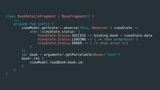 class BookDetailsFragment : BaseFragment() {
...
private fun init() {
viewModel.getState().observe(this, Observer { viewState ->
when (viewState.status) {
ViewState.Status.SUCCESS -> binding.book = viewState.data
ViewState.Status.LOADING -> { /* show progress*/ }
ViewState.Status.ERROR -> { /* show error */}
}
})
val book = arguments?.getParcelable<Book>("book")
book?.let {
viewModel.loadBook(book.id)
}
}
}
 
